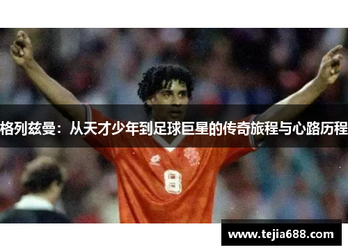 格列兹曼：从天才少年到足球巨星的传奇旅程与心路历程